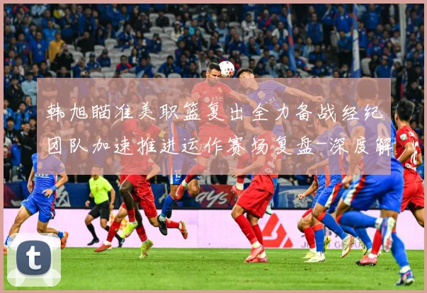 韩旭瞄准美职篮复出全力备战经纪团队加速推进运作赛场复盘-深度解析