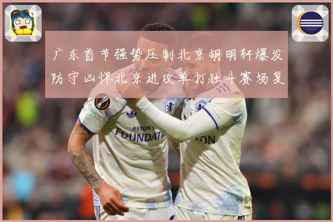 广东首节强势压制北京胡明轩爆发防守凶悍北京进攻单打独斗赛场复盘-深度解析