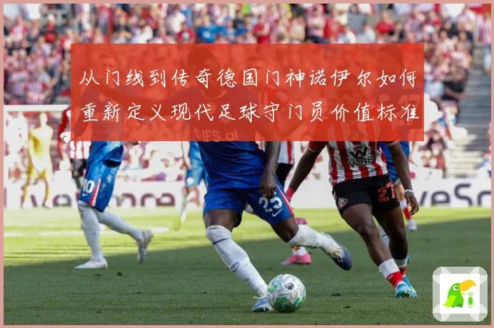 从门线到传奇德国门神诺伊尔如何重新定义现代足球守门员价值标准战术观察-深度解析