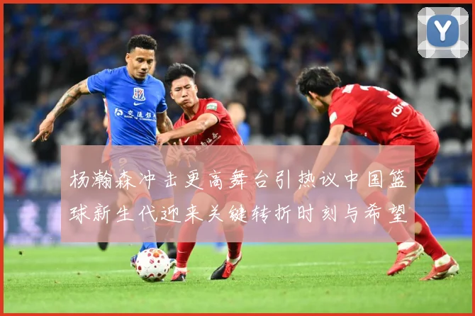 杨瀚森冲击更高舞台引热议中国篮球新生代迎来关键转折时刻与希望解析-深度解析