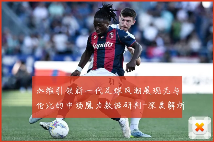 加维引领新一代足球风潮展现无与伦比的中场魔力数据研判-深度解析