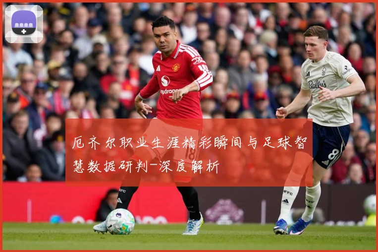 厄齐尔职业生涯精彩瞬间与足球智慧数据研判-深度解析