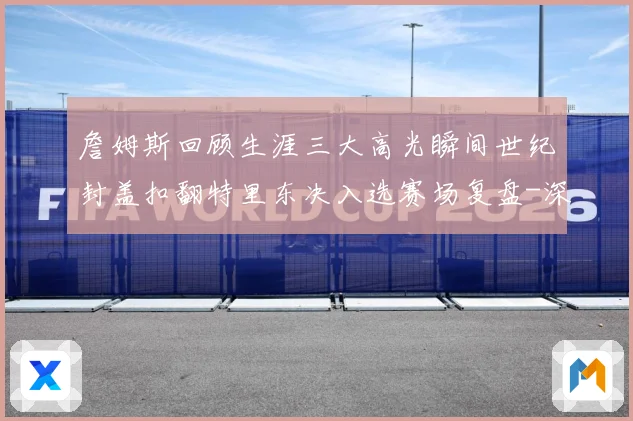 詹姆斯回顾生涯三大高光瞬间世纪封盖扣翻特里东决入选赛场复盘-深度解析