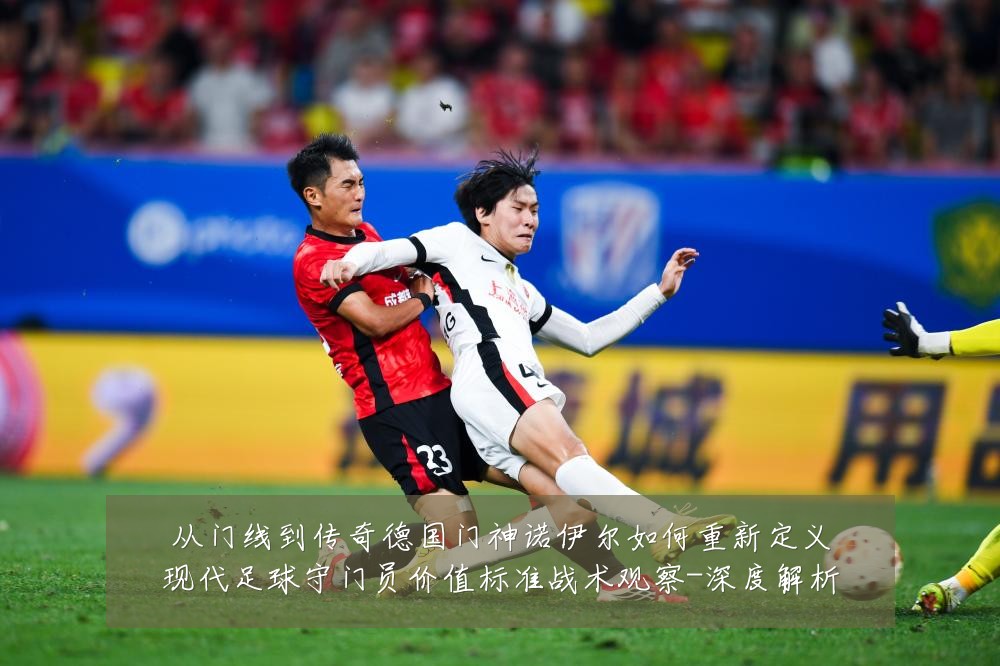 从门线到传奇德国门神诺伊尔如何重新定义现代足球守门员价值标准战术观察-深度解析